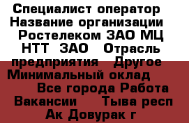 Специалист-оператор › Название организации ­ Ростелеком ЗАО МЦ НТТ, ЗАО › Отрасль предприятия ­ Другое › Минимальный оклад ­ 20 000 - Все города Работа » Вакансии   . Тыва респ.,Ак-Довурак г.